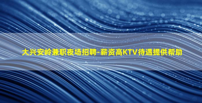 大兴安岭兼职夜场招聘-薪资高KTV待遇提供帮助
